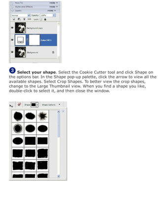 Select your shape. Select the Cookie Cutter tool and click Shape on
the options bar. In the Shape pop-up palette, click the arrow to view all the
available shapes. Select Crop Shapes. To better view the crop shapes,
change to the Large Thumbnail view. When you find a shape you like,
double-click to select it, and then close the window.
 