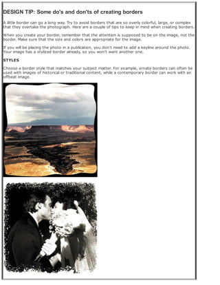 DESIGN TIP: Some do's and don'ts of creating borders
A little border can go a long way. Try to avoid borders that are so overly colorful, large, or complex
that they overtake the photograph. Here are a couple of tips to keep in mind when creating borders.
When you create your border, remember that the attention is supposed to be on the image, not the
border. Make sure that the size and colors are appropriate for the image.
If you will be placing the photo in a publication, you don't need to add a keyline around the photo.
Your image has a stylized border already, so you won't want another one.
STYLES
Choose a border style that matches your subject matter. For example, ornate borders can often be
used with images of historical or traditional content, while a contemporary border can work with an
offbeat image.
 
