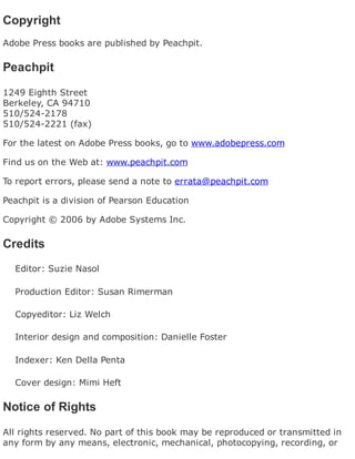 Copyright
Adobe Press books are published by Peachpit.
Peachpit
1249 Eighth Street
Berkeley, CA 94710
510/524-2178
510/524-2221 (fax)
For the latest on Adobe Press books, go to www.adobepress.com
Find us on the Web at: www.peachpit.com
To report errors, please send a note to errata@peachpit.com
Peachpit is a division of Pearson Education
Copyright © 2006 by Adobe Systems Inc.
Credits
Editor: Suzie Nasol
Production Editor: Susan Rimerman
Copyeditor: Liz Welch
Interior design and composition: Danielle Foster
Indexer: Ken Della Penta
Cover design: Mimi Heft
Notice of Rights
All rights reserved. No part of this book may be reproduced or transmitted in
any form by any means, electronic, mechanical, photocopying, recording, or
 