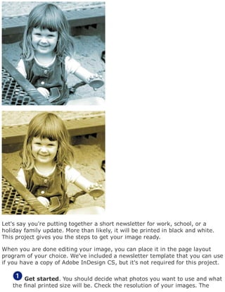 Let's say you're putting together a short newsletter for work, school, or a
holiday family update. More than likely, it will be printed in black and white.
This project gives you the steps to get your image ready.
When you are done editing your image, you can place it in the page layout
program of your choice. We've included a newsletter template that you can use
if you have a copy of Adobe InDesign CS, but it's not required for this project.
Get started. You should decide what photos you want to use and what
the final printed size will be. Check the resolution of your images. The
 