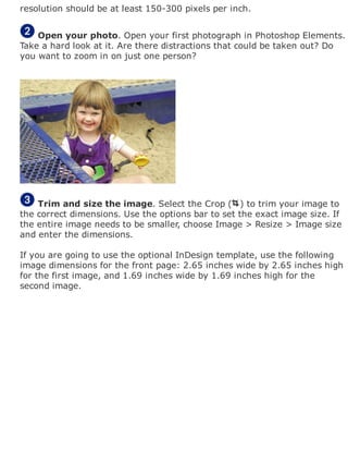 resolution should be at least 150-300 pixels per inch.
Open your photo. Open your first photograph in Photoshop Elements.
Take a hard look at it. Are there distractions that could be taken out? Do
you want to zoom in on just one person?
Trim and size the image. Select the Crop ( ) to trim your image to
the correct dimensions. Use the options bar to set the exact image size. If
the entire image needs to be smaller, choose Image > Resize > Image size
and enter the dimensions.
If you are going to use the optional InDesign template, use the following
image dimensions for the front page: 2.65 inches wide by 2.65 inches high
for the first image, and 1.69 inches wide by 1.69 inches high for the
second image.
 