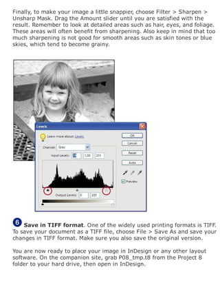 Finally, to make your image a little snappier, choose Filter > Sharpen >
Unsharp Mask. Drag the Amount slider until you are satisfied with the
result. Remember to look at detailed areas such as hair, eyes, and foliage.
These areas will often benefit from sharpening. Also keep in mind that too
much sharpening is not good for smooth areas such as skin tones or blue
skies, which tend to become grainy.
Save in TIFF format. One of the widely used printing formats is TIFF.
To save your document as a TIFF file, choose File > Save As and save your
changes in TIFF format. Make sure you also save the original version.
You are now ready to place your image in InDesign or any other layout
software. On the companion site, grab P08_tmp.t8 from the Project 8
folder to your hard drive, then open in InDesign.
 