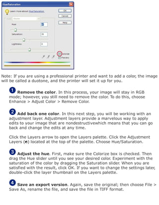 Note: If you are using a professional printer and want to add a color, the image
will be called a duotone, and the printer will set it up for you.
Remove the color. In this process, your image will stay in RGB
mode; however, you still need to remove the color. To do this, choose
Enhance > Adjust Color > Remove Color.
Add back one color. In this next step, you will be working with an
adjustment layer. Adjustment layers provide a marvelous way to apply
edits to your image that are nondestructivewhich means that you can go
back and change the edits at any time.
Click the Layers arrow to open the Layers palette. Click the Adjustment
Layers ( ) located at the top of the palette. Choose Hue/Saturation.
Adjust the hue. First, make sure the Colorize box is checked. Then
drag the Hue slider until you see your desired color. Experiment with the
saturation of the color by dragging the Saturation slider. When you are
satisfied with the result, click OK. If you want to change the settings later,
double-click the layer thumbnail on the Layers palette.
Save an export version. Again, save the original; then choose File >
Save As, rename the file, and save the file in TIFF format.
 