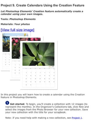 Project 9. Create Calendars Using the Creation Feature
Let Photoshop Elements' Creation feature automatically create a
calendar using your own images.
Tools: Photoshop Elements
Materials: Your photos
[View full size image]
In this project you will learn how to create a calendar using the Creation
feature in Photoshop Elements.
Get started. To begin, you'll create a collection with 12 images (to
represent the months). In the Organizer's Collections tab, click New and
select the images from the Photo Browser for your new collection. Save
your new collection with the title for your scrapbook.
Note: If you need help with making a new collection, see Project 1.
 