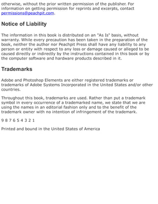 otherwise, without the prior written permission of the publisher. For
information on getting permission for reprints and excerpts, contact
permissions@peachpit.com.
Notice of Liability
The information in this book is distributed on an "As Is" basis, without
warranty. While every precaution has been taken in the preparation of the
book, neither the author nor Peachpit Press shall have any liability to any
person or entity with respect to any loss or damage caused or alleged to be
caused directly or indirectly by the instructions contained in this book or by
the computer software and hardware products described in it.
Trademarks
Adobe and Photoshop Elements are either registered trademarks or
trademarks of Adobe Systems Incorporated in the United States and/or other
countries.
Throughout this book, trademarks are used. Rather than put a trademark
symbol in every occurrence of a trademarked name, we state that we are
using the names in an editorial fashion only and to the benefit of the
trademark owner with no intention of infringement of the trademark.
9 8 7 6 5 4 3 2 1
Printed and bound in the United States of America
 
