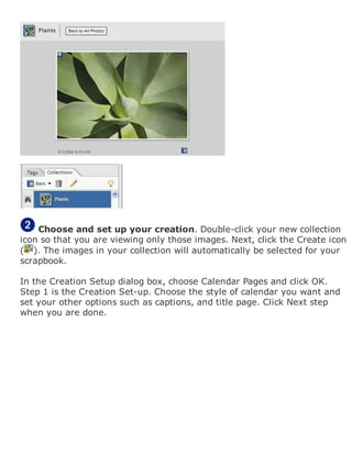 Choose and set up your creation. Double-click your new collection
icon so that you are viewing only those images. Next, click the Create icon
( ). The images in your collection will automatically be selected for your
scrapbook.
In the Creation Setup dialog box, choose Calendar Pages and click OK.
Step 1 is the Creation Set-up. Choose the style of calendar you want and
set your other options such as captions, and title page. Click Next step
when you are done.
 