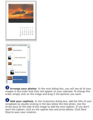 Arrange your photos. In the next dialog box, you will see all of your
images in the order that they will appear on your calendar. To change the
order, simply click on the image and drag it the position you want.
Add your captions. In the Customize dialog box, add the title of your
scrapbook by double-clicking in the box below the title photo. Use the
arrow keys on the side of the image to add the next caption. If you don't
want the caption, click on the caption box and press delete. Click Next
Step to save your creation.
 