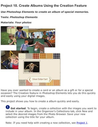 Project 10. Create Albums Using the Creation Feature
Use Photoshop Elements to create an album of special memories.
Tools: Photoshop Elements
Materials: Your photos
Have you ever wanted to create a card or an album as a gift or for a special
occasion? The Creation feature in Photoshop Elements lets you do this quickly
and easily using your digital images.
This project shows you how to create a album quickly and easily.
Get started. To begin, create a collection with the images you want to
include in your album. In the Organizer's Collections tab, click New and
select the desired images from the Photo Browser. Save your new
collection using the title for your album.
Note: If you need help with creating a new collection, see Project 1.
 