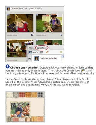 Choose your creation. Double-click your new collection icon so that
you are viewing only those images. Then, click the Create icon ( ), and
the images in your collection will be selected for your album automatically.
In the Creation Setup dialog box, choose Album Pages and click OK. In
Step 1 of the Create Photo Album Page dialog box, choose the style of
photo album and specify how many photos you want per page.
 