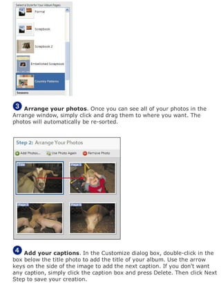 Arrange your photos. Once you can see all of your photos in the
Arrange window, simply click and drag them to where you want. The
photos will automatically be re-sorted.
Add your captions. In the Customize dialog box, double-click in the
box below the title photo to add the title of your album. Use the arrow
keys on the side of the image to add the next caption. If you don't want
any caption, simply click the caption box and press Delete. Then click Next
Step to save your creation.
 