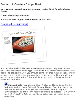 Project 11. Create a Recipe Book
Now you can publish your own custom recipe book for friends and
family.
Tools: Photoshop Elements
Materials: Text of your recipe Photo of final dish
[View full size image]
Are you a home chef? The person everyone calls when they need to know
what they can substitute for eggs? It's time to put all those masterpieces into a
book! This project will walk you through doing just that. All you need are your
recipes and the photos that you want to accompany them. First you will size
and edit your photos in the Editor, and then move over to the Organizer to
create the final book.
Size and edit your photos. Open Photoshop Elements, and in the
Welcome window choose Edit and Enhance Photos. Open the photos that
you plan to use for your recipes and resize them so that they are
approximately 4x6 inches. The resolution should be at least 150 to 300 dpi
for the best quality. Make any additional edits, such as lighting or color
correction.
 