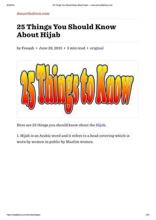 6/3/2016 25 Things You Should Know About Hijab — www.dmurefashion.com
https://readability.com/articles/kdiiglwi 1/23
dmurefashion.com
25 Things You Should Know
About Hijab
by Feeqah • June 28, 2015 • 3 min read • original
Here are 25 things you should know about the Hijab.
1. Hijab is an Arabic word and it refers to a head covering which is
worn by women in public by Muslim women.
 