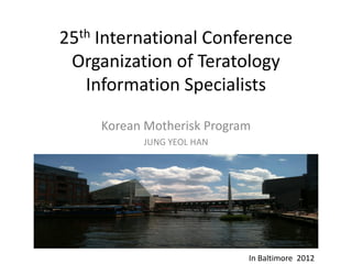 25th International Conference
 Organization of Teratology
   Information Specialists

     Korean Motherisk Program
           JUNG YEOL HAN




                            In Baltimore 2012
 