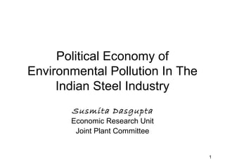 1
Political Economy of
Environmental Pollution In The
Indian Steel Industry
Susmita Dasgupta
Economic Research Unit
Joint Plant Committee
 