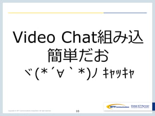 Copyright © NTT Communications Corporation. All right reserved.
10
Video Chat組み込
簡単だお
ヾ(*´∀｀*)ﾉ ｷｬｯｷｬ
 