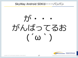 Copyright © NTT Communications Corporation. All right reserved.
SkyWay Android SDKはーーーバンバン
17
が・・・
がんばってるお
(´ω｀)
 