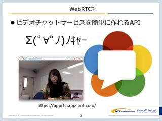 Copyright © NTT Communications Corporation. All right reserved.
WebRTC?
 ビデオチャットサービスを簡単に作れるAPI
3
https://apprtc.appspot.com/
Σ(ﾟ∀ﾟﾉ)ﾉｷｬｰ
 