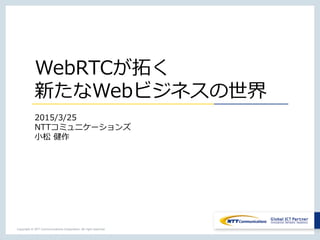 Copyright © NTT Communications Corporation. All right reserved.
WebRTCが拓く
新たなWebビジネスの世界
2015/3/25
NTTコミュニケーションズ
小松 健作
 