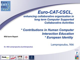 Euro-CAT-CSCL,
enhancing collaborative organisation in
long term Computer Supported
Collaborative Activities
* Contributions in Human Computer
Interaction Education
* European Identity
Lampropoulou, Niki
Mid-term Report
Dr. Niki Lampropoulou (Lambropoulos)
 