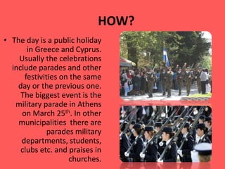 HOW?
• The day is a public holiday
in Greece and Cyprus.
Usually the celebrations
include parades and other
festivities on the same
day or the previous one.
The biggest event is the
military parade in Athens
on March 25th. In other
municipalities there are
parades military
departments, students,
clubs etc. and praises in
churches.
 