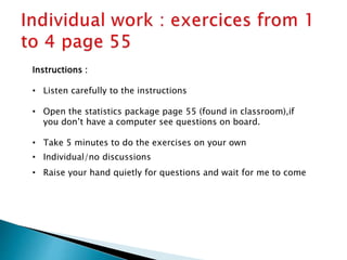 Instructions :
• Listen carefully to the instructions
• Open the statistics package page 55 (found in classroom),if
you don’t have a computer see questions on board.
• Take 5 minutes to do the exercises on your own
• Individual/no discussions
• Raise your hand quietly for questions and wait for me to come
 