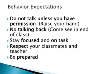  Do not talk unless you have
permission (Raise your hand)
 No talking back (Come see in end
of class)
 Stay focused and on task
 Respect your classmates and
teacher
 Be prepared
 