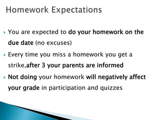  You are expected to do your homework on the
due date (no excuses)
 Every time you miss a homework you get a
strike,after 3 your parents are informed
 Not doing your homework will negatively affect
your grade in participation and quizzes
 