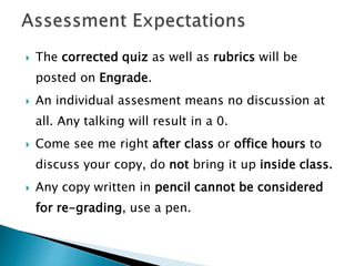  The corrected quiz as well as rubrics will be
posted on Engrade.
 An individual assesment means no discussion at
all. Any talking will result in a 0.
 Come see me right after class or office hours to
discuss your copy, do not bring it up inside class.
 Any copy written in pencil cannot be considered
for re-grading, use a pen.
 