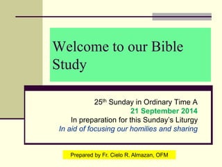 Welcome to our Bible
Study
25th Sunday in Ordinary Time A
21 September 2014
In preparation for this Sunday’s Liturgy
In aid of focusing our homilies and sharing
Prepared by Fr. Cielo R. Almazan, OFM
 