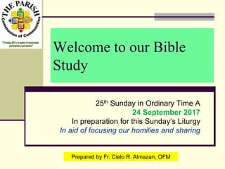Welcome to our Bible
Study
25th Sunday in Ordinary Time A
24 September 2017
In preparation for this Sunday’s Liturgy
In aid of focusing our homilies and sharing
Prepared by Fr. Cielo R. Almazan, OFM
 