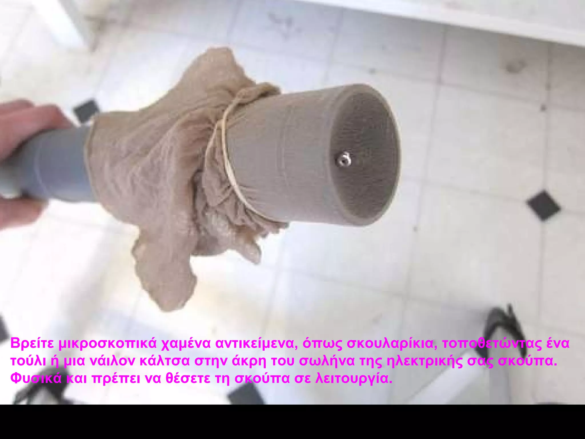 Βρείτε μικροσκοπικά χαμένα αντικείμενα, όπως σκουλαρίκια, τοποθετώντας ένα
τούλι ή μια νάιλον κάλτσα στην άκρη του σωλήνα της ηλεκτρικής σας σκούπα.
Φυσικά και πρέπει να θέσετε τη σκούπα σε λειτουργία.
 