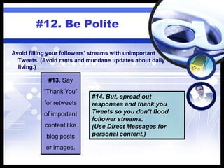 #12. Be Polite
#13. Say
“Thank You”
for retweets
of important
content like
blog posts
or images.
#14. But, spread out
responses and thank you
Tweets so you don’t flood
follower streams.
(Use Direct Messages for
personal content.)
Avoid filling your followers’ streams with unimportant
Tweets. (Avoid rants and mundane updates about daily
living.)
 