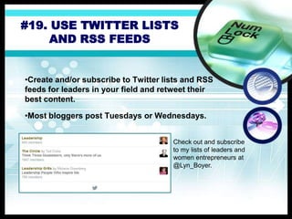 #19. USE TWITTER LISTS
AND RSS FEEDS
•Create and/or subscribe to Twitter lists and RSS
feeds for leaders in your field and retweet their
best content.
•Most bloggers post Tuesdays or Wednesdays.
Check out and subscribe
to my lists of leaders and
women entrepreneurs at
@Lyn_Boyer.
 