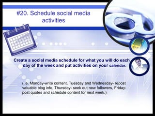 #20. Schedule social media
activities
Create a social media schedule for what you will do each
day of the week and put activities on your calendar.
(i.e. Monday-write content, Tuesday and Wednesday- repost
valuable blog info, Thursday- seek out new followers, Friday-
post quotes and schedule content for next week.)
 