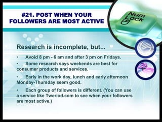 #21. POST WHEN YOUR
FOLLOWERS ARE MOST ACTIVE
Research is incomplete, but...
• Avoid 8 pm - 6 am and after 3 pm on Fridays.
• Some research says weekends are best for
consumer products and services.
• Early in the work day, lunch and early afternoon
Monday-Thursday seem good.
• Each group of followers is different. (You can use
a service like Tweriod.com to see when your followers
are most active.)
 