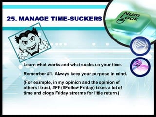 25. MANAGE TIME-SUCKERS
Learn what works and what sucks up your time.
Remember #1. Always keep your purpose in mind.
(For example, in my opinion and the opinion of
others I trust, #FF (#Follow Friday) takes a lot of
time and clogs Friday streams for little return.)
 