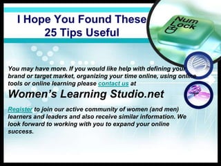I Hope You Found These
25 Tips Useful
You may have more. If you would like help with defining your
brand or target market, organizing your time online, using online
tools or online learning please contact us at
Women’s Learning Studio.net
Register to join our active community of women (and men)
learners and leaders and also receive similar information. We
look forward to working with you to expand your online
success.
 