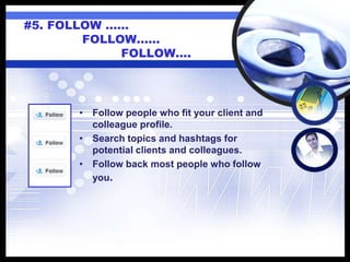 #5. FOLLOW ……
FOLLOW……
FOLLOW….
• Follow people who fit your client and
colleague profile.
• Search topics and hashtags for
potential clients and colleagues.
• Follow back most people who follow
you.
 