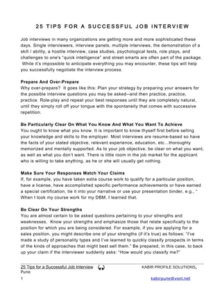 25 TIPS FOR A SUCCESSFUL JOB INTERVIEW

Job interviews in many organizations are getting more and more sophisticated these
days. Single interviewers, interview panels, multiple interviews, the demonstration of a
skill / ability, a hostile interview, case studies, psychological tests, role plays, and
challenges to one's “quick intelligence” and street smarts are often part of the package.
 While it’s impossible to anticipate everything you may encounter, these tips will help
you successfully negotiate the interview process.

Prepare And Over-Prepare
Why over-prepare? It goes like this: Plan your strategy by preparing your answers for
the possible interview questions you may be asked--and then practice, practice,
practice. Role-play and repeat your best responses until they are completely natural,
until they simply roll off your tongue with the spontaneity that comes with successive
repetition.

Be Particularly Clear On What You Know And What You Want To Achieve
You ought to know what you know. It is important to know thyself first before selling
your knowledge and skills to the employer. Most interviews are resume-based so have
the facts of your stated objective, relevant experience, education, etc…thoroughly
memorized and mentally supported. As to your job objective, be clear on what you want,
as well as what you don’t want. There is little room in the job market for the applicant
who is willing to take anything, as he or she will usually get n othing.

Make Sure Your Responses Match Your Claims
If, for example, you have taken extra course work to qualify for a particular position,
have a license, have accomplished specific performance achievements or have earned
a special certification, tie it into your narrative or use your presentation binder, e.g., “
When I took my course work for my DBM, I learned that.

Be Clear On Your Strengths
You are almost certain to be asked questions pertaining to your strengths and
weaknesses. Know your strengths and emphasize those that relate specifically to the
position for which you are being considered. For example, if you are applying for a
sales position, you might describe one of your strengths (if it’s true) as follows: “I've
made a study of personality types and I’ve learned to quickly classify prospects in terms
of the kinds of approaches that might best sell them.” Be prepared, in this case, to back
up your claim if the interviewer suddenly asks: “How would you classify me?”


25 Tips for a Successful Job Interview                       KABIR PROFILE SOLUTIONS,
Pune
1                                                                 kabirpune@vsnl.net
 
