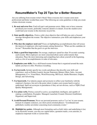 ResumeMaker's Top 25 Tips for a Better Resume
Are you suffering from resume-writer's block? Does everyone else's resume seem more
professional and better worded than yours? The following are some guidelines to help you create
a better electronic resume:
1. Be neat and error free. Catch all typo's and grammar errors. Make sure to have someone
proofread your resume, preferably someone attentive to details. Even the smallest error
could land your resume in the electronic recycle bin.
2. State specific objectives.. Form a solid, clear objective that will help you carry a focused
message throughout the resume. The objective summarizes your skills and emphasizes your
strengths.
3. Why does the employer need you? Focus on highlighting accomplishments that will arouse
the interest of employers who read resumes asking themselves: "What can this candidate do
for me?" Remember that the goal is to get the interview.
4. Make a good first impression. On average, employers spend less than 30 seconds scanning
each resume. Most employers are more concerned about career achievements than
education. Place the most interesting and compelling facts about yourself at the beginning,
such as a list of accomplishments in order of relevance.
5. Emphasize your skills. Use a skill-based resume format that is organized around the main
talents you have to offer. Prioritize everything.
6. Use keywords. Include specific key words and phrases that describe your skills and
experience, such as Product Launch, Income Statement, Balance Sheet, Sales, Account
Management, C++, Visual Basic, Word Processing, MS Excel, Adobe Illustrator, Graphic
Design, and Advertising.
7. Use buzzwords. Use industry jargon and acronyms to reflect your familiarity with the
employer's business, but not to the point where it makes your resume hard to read or
understand. Spell out acronyms in parentheses if they are not obvious, such as TQM (Total
Quality Management).
8. Use action verbs. Portray yourself as active, accomplished, intelligent, and capable of
making a contribution. Examples: Managed, Launched, Created, Directed, Established,
Organized, and Supervised.
9. Avoid Personal Pronouns. Never use personal pronouns such as 'I' or 'me' in your resume.
Instead of complete sentences, use short action-oriented phrases: "Coordinated and
published a weekly newsletter concerning local community events."
10. Highlight key points. Although most formatting such as bold, italics and underlining is lost
in an electronic resume, you may use capital letters, quotation marks, even asterisks, to
emphasize important words or section titles.
 
