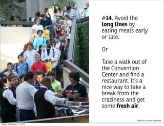 #14. Avoid the
                            long lines by
                            eating meals early
                            or late.

                            Or

                            Take a walk out of
                            the Convention
                            Center and ﬁnd a
                            restaurant. It’s a
                            nice way to take a
                            break from the
                            craziness and get
                            some fresh air.

                                          Photo by: Vincent Diamante

Friday, December 17, 2010
 