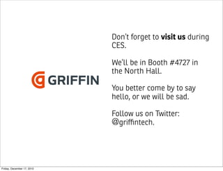 Don’t forget to visit us during
                            CES.

                            We’ll be in Booth #4727 in
                            the North Hall.

                            You better come by to say
                            hello, or we will be sad.

                            Follow us on Twitter:
                            @griﬃntech.



Friday, December 17, 2010
 