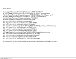 Photo credits

     Cover page: http://www.ﬂickr.com/photos/joanna8555/4317416524/
     #1. http://www.ﬂickr.com/photos/fernando/3278191391/sizes/o/in/photostream/
     #2. http://www.ﬂickr.com/photos/chiropractic/4023699488/sizes/o/in/photostream/
     #3. http://www.ﬂickr.com/photos/lumaxart/2136953861/in/photostream/
     #6. http://www.ﬂickr.com/photos/mullingitover/97440607/
     #8. http://www.ﬂickr.com/photos/spuklo/3938625868/
     #10. http://www.ﬂickr.com/photos/xtl/524782536/
     #11. http://www.ﬂickr.com/photos/missrogue/86546825/
     #12. http://www.ﬂickr.com/photos/siriwan/482649686/
     #13. http://www.ﬂickr.com/photos/44684751@N06/4636690703/sizes/m/in/photostream/
     #14. http://www.ﬂickr.com/photos/sklathill/218975543/
     #15. http://www.ﬂickr.com/photos/swanksalot/17725956/
     #16. http://www.ﬂickr.com/photos/shaymus22/97272459/
     #17. http://www.ﬂickr.com/photos/ecru76/3584406963/sizes/o/in/photostream/
     #18. http://www.ﬂickr.com/photos/stuartpilbrow/2942333106/
     #19. http://www.ﬂickr.com/photos/stuartpilbrow/3196166188/
     #20. http://www.ﬂickr.com/photos/atul666/3386675314/
     #21. http://www.ﬂickr.com/photos/thetruthabout/4285919647/

     All Photos from Flickr licensed under Creative Commons: Attribution-ShareAlike 2.0 Generic.




Friday, December 17, 2010
 