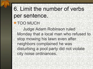 6. Limit the number of verbs per sentence. TOO MUCH Judge Adam Robinson ruled Monday that a local man who refused to stop mowing his lawn even after neighbors complained he was disturbing a pool party did not violate city noise ordinances. 