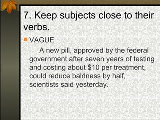 7. Keep subjects close to their verbs. VAGUE A new pill, approved by the federal government after seven years of testing and costing about $10 per treatment, could reduce baldness by half, scientists said yesterday. 
