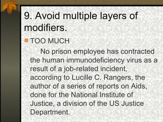 9. Avoid multiple layers of modifiers. TOO MUCH No prison employee has contracted the human immunodeficiency virus as a result of a job-related incident, according to Lucille C. Rangers, the author of a series of reports on Aids, done for the National Institute of Justice, a division of the US Justice Department. 