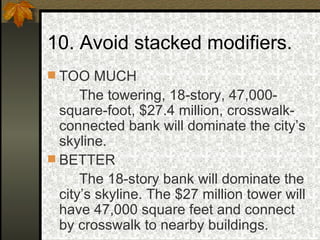 10. Avoid stacked modifiers.  TOO MUCH The towering, 18-story, 47,000-square-foot, $27.4 million, crosswalk-connected bank will dominate the city’s skyline. BETTER The 18-story bank will dominate the city’s skyline. The $27 million tower will have 47,000 square feet and connect by crosswalk to nearby buildings. 