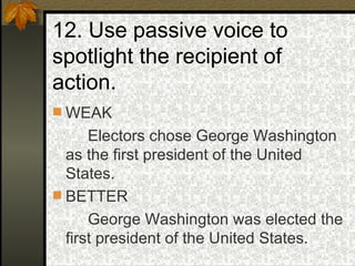 12. Use passive voice to spotlight the recipient of action. WEAK Electors chose George Washington as the first president of the United States. BETTER George Washington was elected the first president of the United States. 