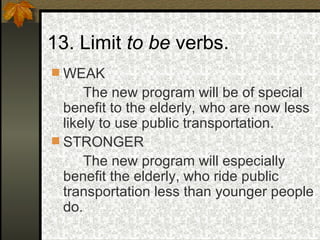 13. Limit  to be  verbs. WEAK The new program will be of special benefit to the elderly, who are now less likely to use public transportation. STRONGER The new program will especially benefit the elderly, who ride public transportation less than younger people do. 