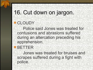16. Cut down on jargon. CLOUDY Police said Jones was treated for contusions and abrasions suffered during an altercation preceding his apprehension. BETTER Jones was treated for bruises and scrapes suffered during a fight with police. 